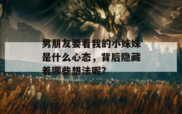 男朋友要看我的小妹妹是什么心态，背后隐藏着哪些想法呢？