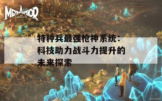 特种兵最强枪神系统：科技助力战斗力提升的未来探索