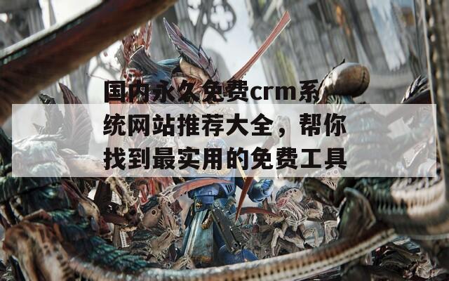 国内永久免费crm系统网站推荐大全，帮你找到最实用的免费工具！