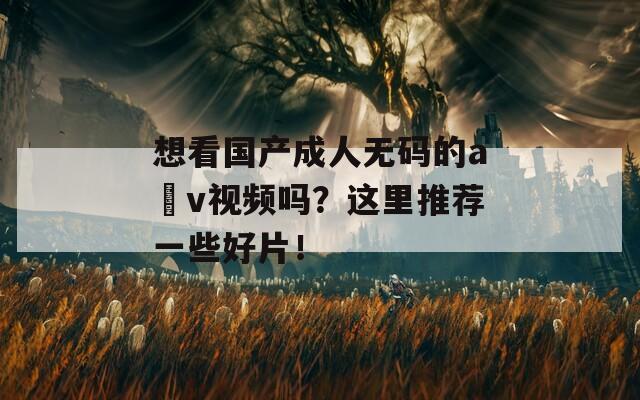 想看国产成人无码的a v视频吗？这里推荐一些好片！