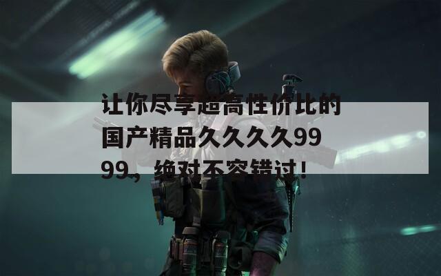 让你尽享超高性价比的国产精品久久久久9999，绝对不容错过！