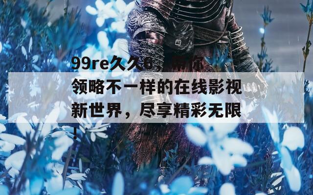 99re久久6，带你领略不一样的在线影视新世界，尽享精彩无限！