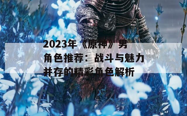 2023年《原神》男角色推荐：战斗与魅力并存的精彩角色解析