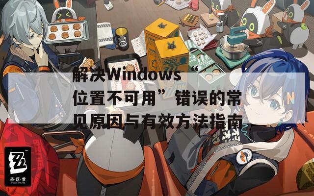 解决Windows“位置不可用”错误的常见原因与有效方法指南