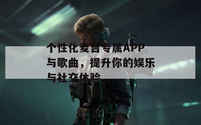 个性化麦吉专属APP与歌曲，提升你的娱乐与社交体验