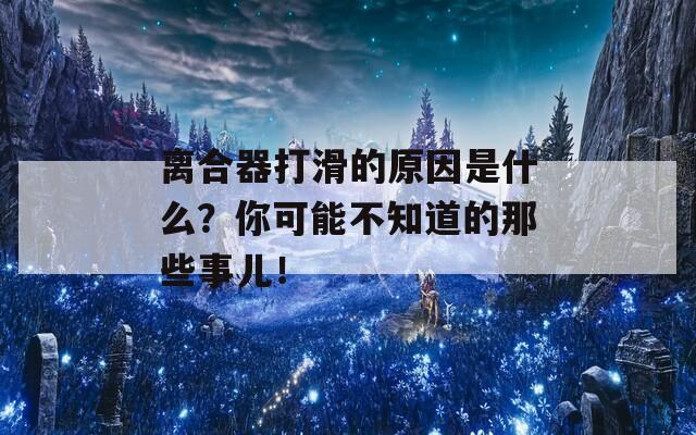 离合器打滑的原因是什么？你可能不知道的那些事儿！