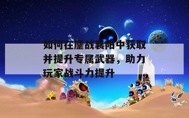 如何在鏖战襄阳中获取并提升专属武器，助力玩家战斗力提升