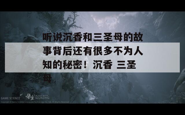 听说沉香和三圣母的故事背后还有很多不为人知的秘密！沉香 三圣母