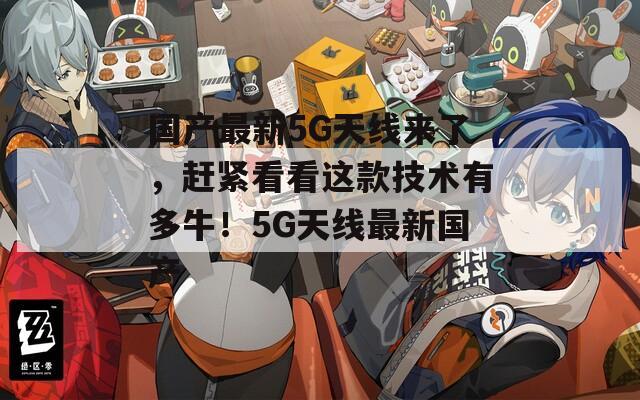 国产最新5G天线来了，赶紧看看这款技术有多牛！5G天线最新国产