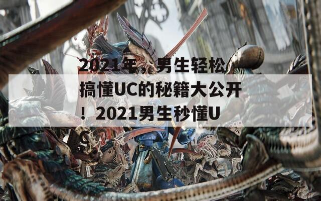 2021年，男生轻松搞懂UC的秘籍大公开！2021男生秒懂UC