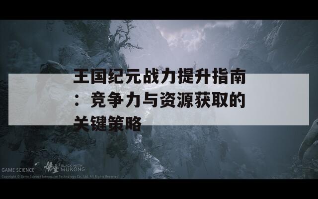 王国纪元战力提升指南：竞争力与资源获取的关键策略