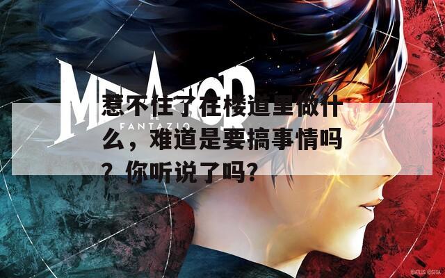 惹不住了在楼道里做什么，难道是要搞事情吗？你听说了吗？