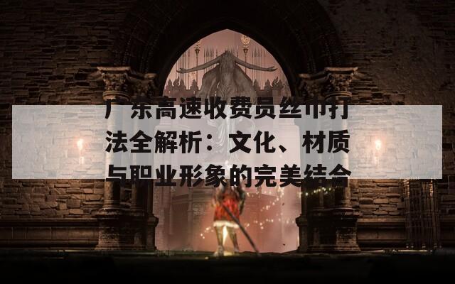 广东高速收费员丝巾打法全解析：文化、材质与职业形象的完美结合