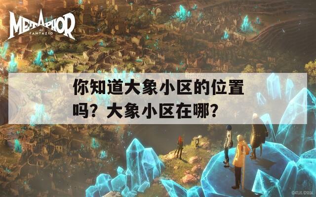 你知道大象小区的位置吗？大象小区在哪？