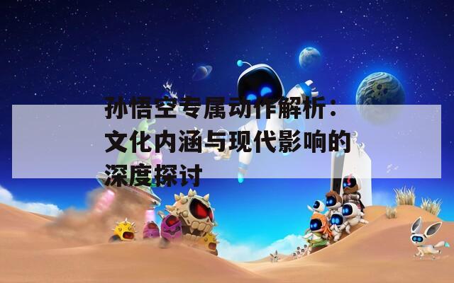 孙悟空专属动作解析：文化内涵与现代影响的深度探讨