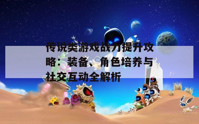 传说类游戏战力提升攻略：装备、角色培养与社交互动全解析