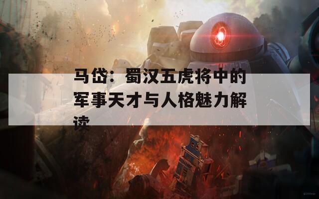 马岱：蜀汉五虎将中的军事天才与人格魅力解读