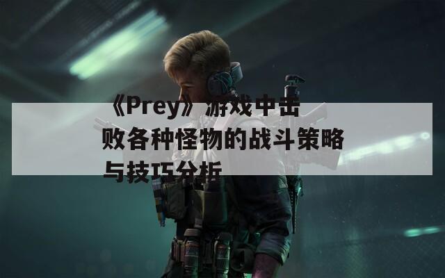 《Prey》游戏中击败各种怪物的战斗策略与技巧分析