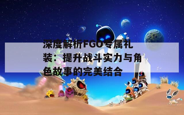 深度解析FGO专属礼装：提升战斗实力与角色故事的完美结合