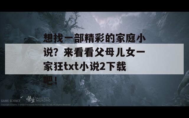 想找一部精彩的家庭小说？来看看父母儿女一家狂txt小说2下载吧！