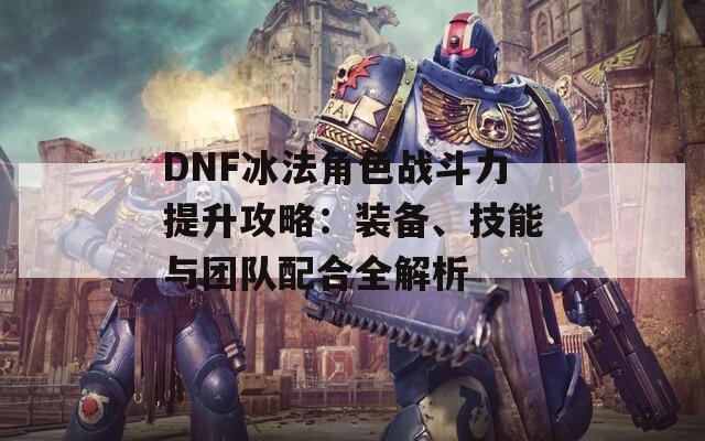 DNF冰法角色战斗力提升攻略：装备、技能与团队配合全解析