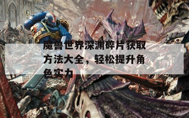 魔兽世界深渊碎片获取方法大全，轻松提升角色实力