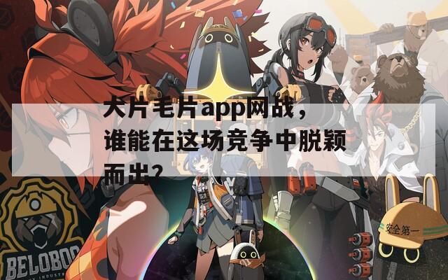 大片毛片app网战，谁能在这场竞争中脱颖而出？