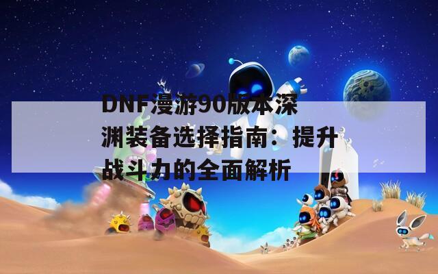 DNF漫游90版本深渊装备选择指南：提升战斗力的全面解析