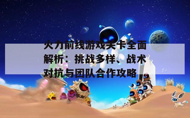 火力前线游戏关卡全面解析：挑战多样、战术对抗与团队合作攻略