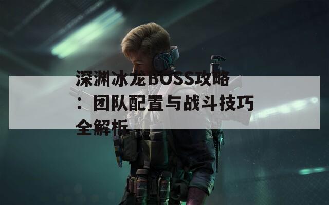 深渊冰龙BOSS攻略：团队配置与战斗技巧全解析