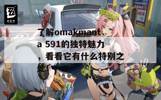 了解omakmanta 591的独特魅力，看看它有什么特别之处！