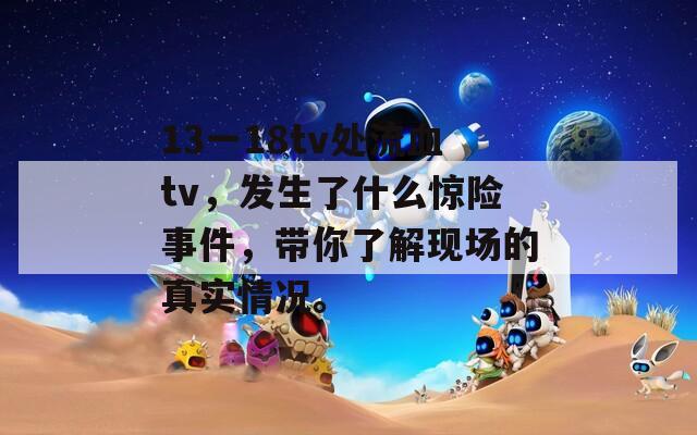 13一18tv处流血tv，发生了什么惊险事件，带你了解现场的真实情况。