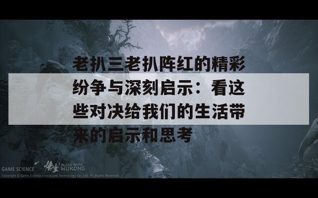 老扒三老扒阵红的精彩纷争与深刻启示：看这些对决给我们的生活带来的启示和思考