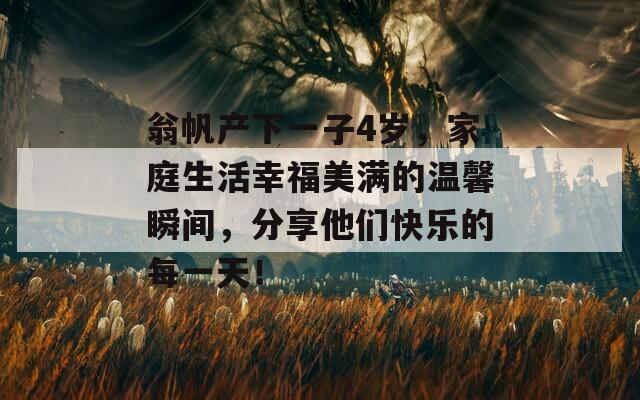 翁帆产下一子4岁，家庭生活幸福美满的温馨瞬间，分享他们快乐的每一天！