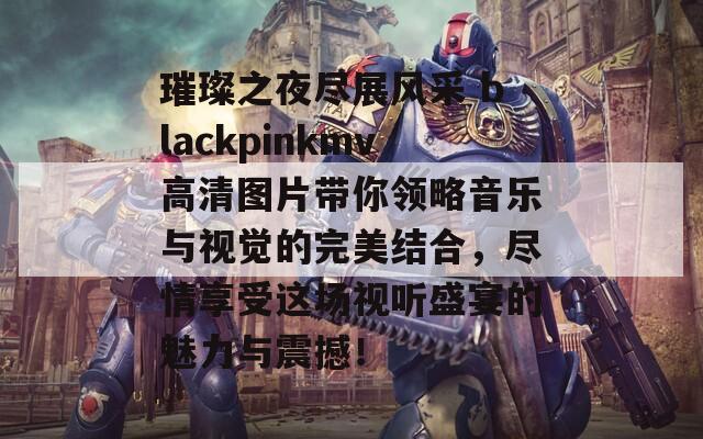 璀璨之夜尽展风采 blackpinkmv高清图片带你领略音乐与视觉的完美结合，尽情享受这场视听盛宴的魅力与震撼！