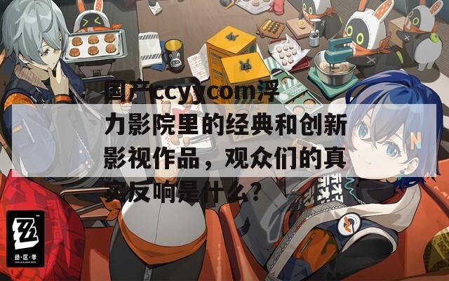 国产ccyycom浮力影院里的经典和创新影视作品，观众们的真实反响是什么？