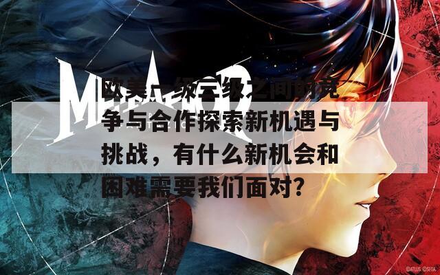 欧美一级三级之间的竞争与合作探索新机遇与挑战，有什么新机会和困难需要我们面对？