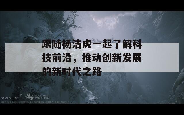 跟随杨洁虎一起了解科技前沿，推动创新发展的新时代之路