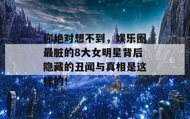 你绝对想不到，娱乐圈最脏的8大女明星背后隐藏的丑闻与真相是这样的！