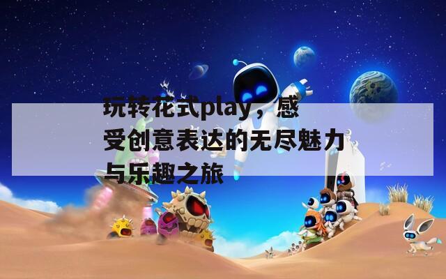 玩转花式play，感受创意表达的无尽魅力与乐趣之旅