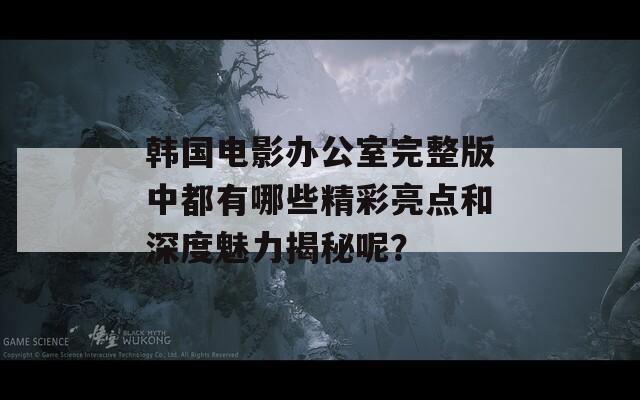 韩国电影办公室完整版中都有哪些精彩亮点和深度魅力揭秘呢？