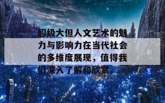 超级大但人文艺术的魅力与影响力在当代社会的多维度展现，值得我们深入了解和欣赏。