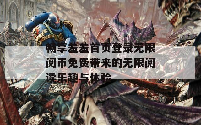 畅享羞羞首页登录无限阅币免费带来的无限阅读乐趣与体验