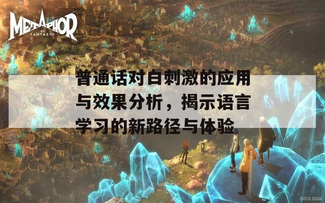 普通话对白刺激的应用与效果分析，揭示语言学习的新路径与体验