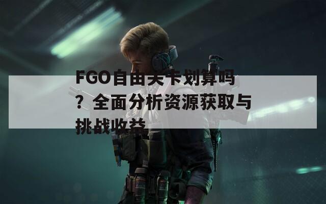 FGO自由关卡划算吗？全面分析资源获取与挑战收益