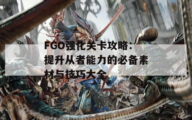 FGO强化关卡攻略：提升从者能力的必备素材与技巧大全