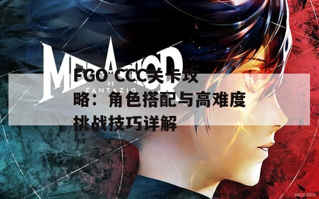 FGO CCC关卡攻略：角色搭配与高难度挑战技巧详解