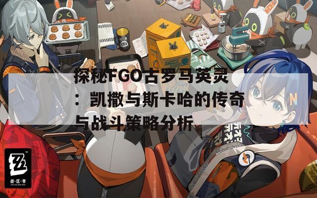 探秘FGO古罗马英灵：凯撒与斯卡哈的传奇与战斗策略分析