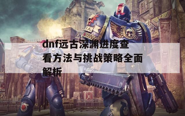 dnf远古深渊进度查看方法与挑战策略全面解析