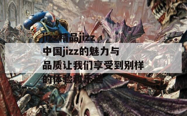 jizz精品jizz中国jizz的魅力与品质让我们享受到别样的体验和乐趣